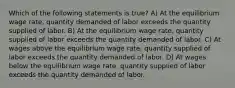 Which of the following statements is true? A) At the equilibrium wage rate, quantity demanded of labor exceeds the quantity supplied of labor. B) At the equilibrium wage rate, quantity supplied of labor exceeds the quantity demanded of labor. C) At wages above the equilibrium wage rate, quantity supplied of labor exceeds the quantity demanded of labor. D) At wages below the equilibrium wage rate, quantity supplied of labor exceeds the quantity demanded of labor.