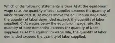 Which of the following statements is true? A) At the equilibrium wage rate, the quantity of labor supplied exceeds the quantity of labor demanded. B) At wages above the equilibrium wage rate, the quantity of labor demanded exceeds the quantity of labor supplied. C) At wages below the equilibrium wage rate, the quantity of labor demanded exceeds the quantity of labor supplied. D) At the equilibrium wage rate, the quantity of labor demanded exceeds the quantity of labor supplied.