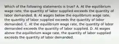 Which of the following statements is true? A. At the equilibrium wage​ rate, the quantity of labor supplied exceeds the quantity of labor demanded. B. At wages below the equilibrium wage​ rate, the quantity of labor supplied exceeds the quantity of labor demanded. C. At the equilibrium wage​ rate, the quantity of labor demanded exceeds the quantity of labor supplied. D. At wages above the equilibrium wage​ rate, the quantity of labor supplied exceeds the quantity of labor demanded.