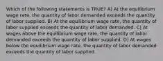 Which of the following statements is TRUE? A) At the equilibrium wage rate, the quantity of labor demanded exceeds the quantity of labor supplied. B) At the equilibrium wage rate, the quantity of labor supplied exceeds the quantity of labor demanded. C) At wages above the equilibrium wage rate, the quantity of labor demanded exceeds the quantity of labor supplied. D) At wages below the equilibrium wage rate, the quantity of labor demanded exceeds the quantity of labor supplied.