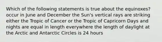 Which of the following statements is true about the equinoxes? occur in June and December the Sun's vertical rays are striking either the Tropic of Cancer or the Tropic of Capricorn Days and nights are equal in length everywhere the length of daylight at the Arctic and Antarctic Circles is 24 hours