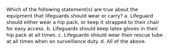 Which of the following statement(s) are true about the equipment that lifeguards should wear or carry? a. Lifeguard should either wear a hip pack, or keep it strapped to their chair for easy access. b. Lifeguards should keep latex gloves in their hip pack at all times. c. Lifeguards should wear their rescue tube at all times when on surveillance duty. d. All of the above.