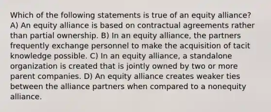 Which of the following statements is true of an equity alliance? A) An equity alliance is based on contractual agreements rather than partial ownership. B) In an equity alliance, the partners frequently exchange personnel to make the acquisition of tacit knowledge possible. C) In an equity alliance, a standalone organization is created that is jointly owned by two or more parent companies. D) An equity alliance creates weaker ties between the alliance partners when compared to a nonequity alliance.