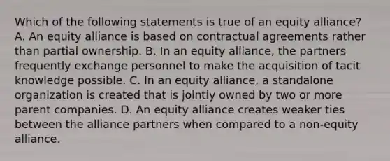 Which of the following statements is true of an equity alliance? A. An equity alliance is based on contractual agreements rather than partial ownership. B. In an equity alliance, the partners frequently exchange personnel to make the acquisition of tacit knowledge possible. C. In an equity alliance, a standalone organization is created that is jointly owned by two or more parent companies. D. An equity alliance creates weaker ties between the alliance partners when compared to a non-equity alliance.