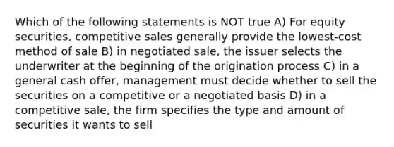 Which of the following statements is NOT true A) For equity securities, competitive sales generally provide the lowest-cost method of sale B) in negotiated sale, the issuer selects the underwriter at the beginning of the origination process C) in a general cash offer, management must decide whether to sell the securities on a competitive or a negotiated basis D) in a competitive sale, the firm specifies the type and amount of securities it wants to sell