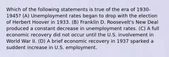 Which of the following statements is true of the era of 1930-1945? (A) Unemployment rates began to drop with the election of Herbert Hoover in 1933. (B) Franklin D. Roosevelt's New Deal produced a constant decrease in unemployment rates. (C) A full economic recovery did not occur until the U.S. involvement in World War II. (D) A brief economic recovery in 1937 sparked a suddent increase in U.S. employment.