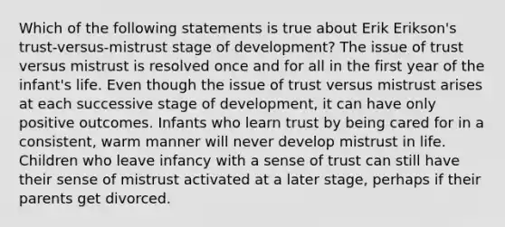 Which of the following statements is true about Erik Erikson's trust-versus-mistrust stage of development? The issue of trust versus mistrust is resolved once and for all in the first year of the infant's life. Even though the issue of trust versus mistrust arises at each successive stage of development, it can have only positive outcomes. Infants who learn trust by being cared for in a consistent, warm manner will never develop mistrust in life. Children who leave infancy with a sense of trust can still have their sense of mistrust activated at a later stage, perhaps if their parents get divorced.