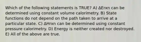 Which of the following statements is TRUE? A) ∆Erxn can be determined using constant volume calorimetry. B) State functions do not depend on the path taken to arrive at a particular state. C) ∆Hrxn can be determined using constant pressure calorimetry. D) Energy is neither created nor destroyed. E) All of the above are true.