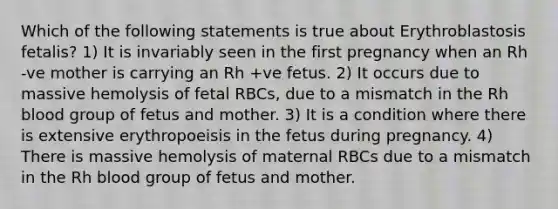 Which of the following statements is true about Erythroblastosis fetalis? 1) It is invariably seen in the first pregnancy when an Rh -ve mother is carrying an Rh +ve fetus. 2) It occurs due to massive hemolysis of fetal RBCs, due to a mismatch in the Rh blood group of fetus and mother. 3) It is a condition where there is extensive erythropoeisis in the fetus during pregnancy. 4) There is massive hemolysis of maternal RBCs due to a mismatch in the Rh blood group of fetus and mother.