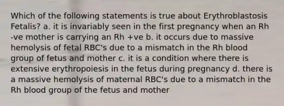 Which of the following statements is true about Erythroblastosis Fetalis? a. it is invariably seen in the first pregnancy when an Rh -ve mother is carrying an Rh +ve b. it occurs due to massive hemolysis of fetal RBC's due to a mismatch in the Rh blood group of fetus and mother c. it is a condition where there is extensive erythropoiesis in the fetus during pregnancy d. there is a massive hemolysis of maternal RBC's due to a mismatch in the Rh blood group of the fetus and mother