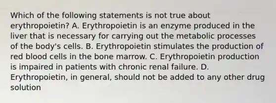 Which of the following statements is not true about erythropoietin? A. Erythropoietin is an enzyme produced in the liver that is necessary for carrying out the metabolic processes of the body's cells. B. Erythropoietin stimulates the production of red blood cells in the bone marrow. C. Erythropoietin production is impaired in patients with chronic renal failure. D. Erythropoietin, in general, should not be added to any other drug solution