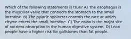 Which of the following statements is true? A) The esophagus is the muscular valve that connects the stomach to the small intestine. B) The pyloric sphincter controls the rate at which chyme enters the small intestine. C) The colon is the major site of nutrient absorption in the human digestive system. D) Lean people have a higher risk for gallstones than fat people.