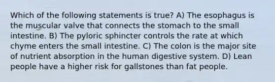 Which of the following statements is true? A) The esophagus is the muscular valve that connects the stomach to the small intestine. B) The pyloric sphincter controls the rate at which chyme enters the small intestine. C) The colon is the major site of nutrient absorption in the human digestive system. D) Lean people have a higher risk for gallstones than fat people.