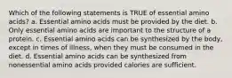 Which of the following statements is TRUE of essential amino acids? a. Essential amino acids must be provided by the diet. b. Only essential amino acids are important to the structure of a protein. c. Essential amino acids can be synthesized by the body, except in times of illness, when they must be consumed in the diet. d. Essential amino acids can be synthesized from nonessential amino acids provided calories are sufficient.