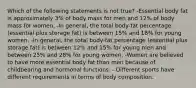 Which of the following statements is not true? -Essential body fat is approximately 3% of body mass for men and 12% of body mass for women. -In general, the total body-fat percentage (essential plus storage fat) is between 15% and 18% for young women. -In general, the total body-fat percentage (essential plus storage fat) is between 12% and 15% for young men and between 25% and 28% for young women. -Women are believed to have more essential body fat than men because of childbearing and hormonal functions. - Different sports have different requirements in terms of body composition.