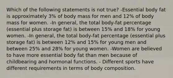 Which of the following statements is not true? -Essential body fat is approximately 3% of body mass for men and 12% of body mass for women. -In general, the total body-fat percentage (essential plus storage fat) is between 15% and 18% for young women. -In general, the total body-fat percentage (essential plus storage fat) is between 12% and 15% for young men and between 25% and 28% for young women. -Women are believed to have more essential body fat than men because of childbearing and hormonal functions. - Different sports have different requirements in terms of body composition.