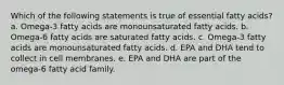 Which of the following statements is true of essential fatty acids? a. Omega-3 fatty acids are monounsaturated fatty acids. b. Omega-6 fatty acids are saturated fatty acids. c. Omega-3 fatty acids are monounsaturated fatty acids. d. EPA and DHA tend to collect in cell membranes. e. EPA and DHA are part of the omega-6 fatty acid family.