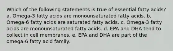 Which of the following statements is true of essential fatty acids? a. Omega-3 fatty acids are monounsaturated fatty acids. b. Omega-6 fatty acids are saturated fatty acids. c. Omega-3 fatty acids are monounsaturated fatty acids. d. EPA and DHA tend to collect in cell membranes. e. EPA and DHA are part of the omega-6 fatty acid family.