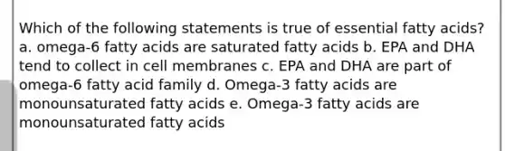 Which of the following statements is true of essential fatty acids? a. omega-6 fatty acids are saturated fatty acids b. EPA and DHA tend to collect in cell membranes c. EPA and DHA are part of omega-6 fatty acid family d. Omega-3 fatty acids are monounsaturated fatty acids e. Omega-3 fatty acids are monounsaturated fatty acids