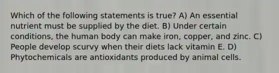 Which of the following statements is true? A) An essential nutrient must be supplied by the diet. B) Under certain conditions, the human body can make iron, copper, and zinc. C) People develop scurvy when their diets lack vitamin E. D) Phytochemicals are antioxidants produced by animal cells.