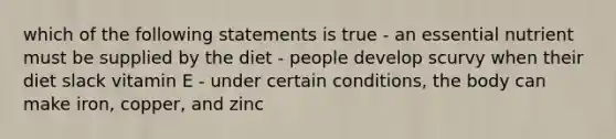 which of the following statements is true - an essential nutrient must be supplied by the diet - people develop scurvy when their diet slack vitamin E - under certain conditions, the body can make iron, copper, and zinc