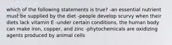 which of the following statements is true? -an essential nutrient must be supplied by the diet -people develop scurvy when their diets lack vitamin E -under certain conditions, the human body can make iron, copper, and zinc -phytochemicals are oxidizing agents produced by animal cells