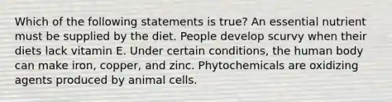 Which of the following statements is true? An essential nutrient must be supplied by the diet. People develop scurvy when their diets lack vitamin E. Under certain conditions, the human body can make iron, copper, and zinc. Phytochemicals are oxidizing agents produced by animal cells.