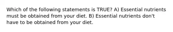 Which of the following statements is TRUE? A) Essential nutrients must be obtained from your diet. B) Essential nutrients don't have to be obtained from your diet.