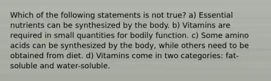 Which of the following statements is not true? a) Essential nutrients can be synthesized by the body. b) Vitamins are required in small quantities for bodily function. c) Some amino acids can be synthesized by the body, while others need to be obtained from diet. d) Vitamins come in two categories: fat-soluble and water-soluble.