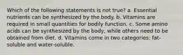 Which of the following statements is not true? a. Essential nutrients can be synthesized by the body. b. Vitamins are required in small quantities for bodily function. c. Some amino acids can be synthesized by the body, while others need to be obtained from diet. d. Vitamins come in two categories: fat-soluble and water-soluble.