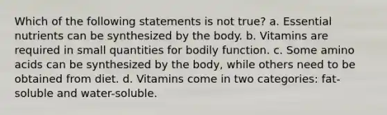 Which of the following statements is not true? a. Essential nutrients can be synthesized by the body. b. Vitamins are required in small quantities for bodily function. c. Some amino acids can be synthesized by the body, while others need to be obtained from diet. d. Vitamins come in two categories: fat-soluble and water-soluble.