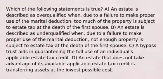 Which of the following statements is true? A) An estate is described as overqualified when, due to a failure to make proper use of the marital deduction, too much of the property is subject to estate tax at the death of the first spouse. B) An estate is described as underqualified when, due to a failure to make proper use of the marital deduction, not enough property is subject to estate tax at the death of the first spouse. C) A bypass trust aids in guaranteeing the full use of an individual's applicable estate tax credit. D) An estate that does not take advantage of its available applicable estate tax credit is transferring assets at the lowest possible cost.