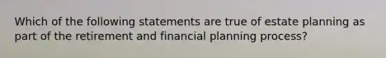 Which of the following statements are true of estate planning as part of the retirement and financial planning process?