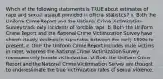 Which of the following statements is TRUE about estimates of rape and sexual assault provided in official statistics? a. Both the Uniform Crime Report and the National Crime Victimization Survey track only incidents of forcible rape. b. Both the Uniform Crime Report and the National Crime Victimization Survey have shown steady declines in rape rates between the early 1990s to present. c. Only the Uniform Crime Report includes male victims in rates, whereas the National Crime Victimization Survey measures only female victimization. d. Both the Uniform Crime Report and the National Crime Victimization Survey are thought to underestimate the true victimization rates of sexual violence.