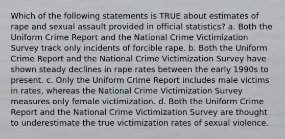 Which of the following statements is TRUE about estimates of rape and sexual assault provided in official statistics? a. Both the Uniform Crime Report and the National Crime Victimization Survey track only incidents of forcible rape. b. Both the Uniform Crime Report and the National Crime Victimization Survey have shown steady declines in rape rates between the early 1990s to present. c. Only the Uniform Crime Report includes male victims in rates, whereas the National Crime Victimization Survey measures only female victimization. d. Both the Uniform Crime Report and the National Crime Victimization Survey are thought to underestimate the true victimization rates of sexual violence.