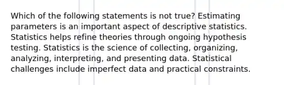 Which of the following statements is not true? Estimating parameters is an important aspect of descriptive statistics. Statistics helps refine theories through ongoing hypothesis testing. Statistics is the science of collecting, organizing, analyzing, interpreting, and presenting data. Statistical challenges include imperfect data and practical constraints.