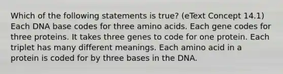 Which of the following statements is true? (eText Concept 14.1) Each DNA base codes for three amino acids. Each gene codes for three proteins. It takes three genes to code for one protein. Each triplet has many different meanings. Each amino acid in a protein is coded for by three bases in the DNA.