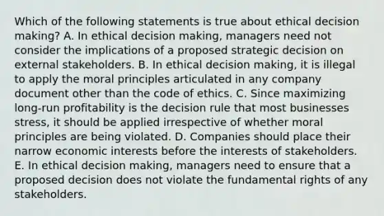 Which of the following statements is true about ethical decision making? A. In ethical decision making, managers need not consider the implications of a proposed strategic decision on external stakeholders. B. In ethical decision making, it is illegal to apply the moral principles articulated in any company document other than the code of ethics. C. Since maximizing long-run profitability is the decision rule that most businesses stress, it should be applied irrespective of whether moral principles are being violated. D. Companies should place their narrow economic interests before the interests of stakeholders. E. In ethical decision making, managers need to ensure that a proposed decision does not violate the fundamental rights of any stakeholders.