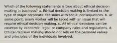 Which of the following statements is true about ethical decision making in business? a. Ethical decision making is limited to the type of major corporate decisions with social consequences. b. At some point, every worker will be faced with an issue that will require ethical decision making. c. All ethical decisions can be covered by economic, legal, or company rules and regulations. d. Ethical decision making should not rely on the personal values and principles of the individuals involved.