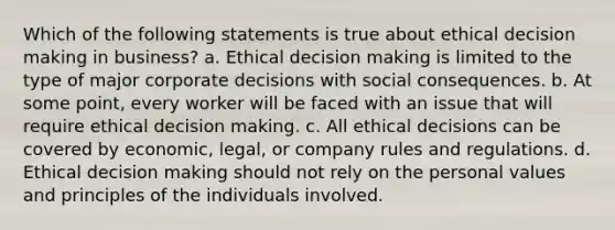 Which of the following statements is true about ethical decision making in business? a. Ethical decision making is limited to the type of major corporate decisions with social consequences. b. At some point, every worker will be faced with an issue that will require ethical decision making. c. All ethical decisions can be covered by economic, legal, or company rules and regulations. d. Ethical decision making should not rely on the personal values and principles of the individuals involved.