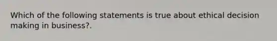 Which of the following statements is true about ethical decision making in business?.