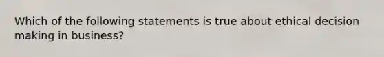 Which of the following statements is true about ethical decision making in business?