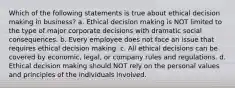 Which of the following statements is true about ethical decision making in business? a. Ethical decision making is NOT limited to the type of major corporate decisions with dramatic social consequences. b. Every employee does not face an issue that requires ethical decision making. c. All ethical decisions can be covered by economic, legal, or company rules and regulations. d. Ethical decision making should NOT rely on the personal values and principles of the individuals involved.