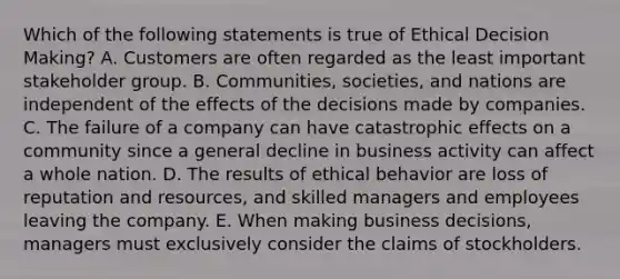 Which of the following statements is true of Ethical Decision Making? A. Customers are often regarded as the least important stakeholder group. B. Communities, societies, and nations are independent of the effects of the decisions made by companies. C. The failure of a company can have catastrophic effects on a community since a general decline in business activity can affect a whole nation. D. The results of ethical behavior are loss of reputation and resources, and skilled managers and employees leaving the company. E. When making business decisions, managers must exclusively consider the claims of stockholders.