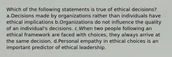 Which of the following statements is true of ethical decisions? a.Decisions made by organizations rather than individuals have ethical implications b.Organizations do not influence the quality of an individual's decisions. c.When two people following an ethical framework are faced with choices, they always arrive at the same decision. d.Personal empathy in ethical choices is an important predictor of ethical leadership.