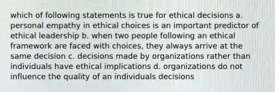 which of following statements is true for ethical decisions a. personal empathy in ethical choices is an important predictor of ethical leadership b. when two people following an ethical framework are faced with choices, they always arrive at the same decision c. decisions made by organizations rather than individuals have ethical implications d. organizations do not influence the quality of an individuals decisions