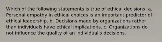 Which of the following statements is true of ethical decisions ​ a. ​Personal empathy in ethical choices is an important predictor of ethical leadership. b. ​Decisions made by organizations rather than individuals have ethical implications. c. ​Organizations do not influence the quality of an individual's decisions.