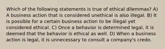 Which of the following statements is true of ethical dilemmas? A) A business action that is considered unethical is also illegal. B) It is possible for a certain business action to be illegal yet considered ethical. C) Once a behavior is determined legal, it is deemed that the behavior is ethical as well. D) When a business action is legal, it is unnecessary to consult a company's credo.