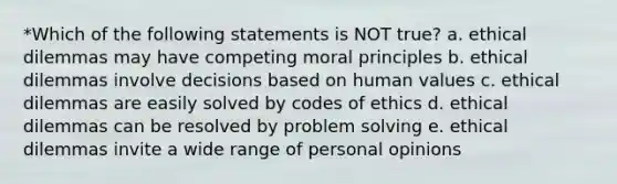 *Which of the following statements is NOT true? a. ethical dilemmas may have competing moral principles b. ethical dilemmas involve decisions based on human values c. ethical dilemmas are easily solved by codes of ethics d. ethical dilemmas can be resolved by problem solving e. ethical dilemmas invite a wide range of personal opinions