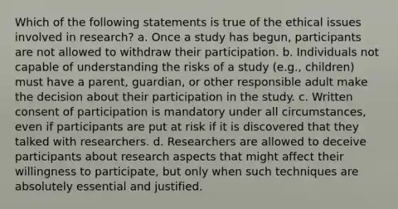 Which of the following statements is true of the ethical issues involved in research? a. Once a study has begun, participants are not allowed to withdraw their participation. b. Individuals not capable of understanding the risks of a study (e.g., children) must have a parent, guardian, or other responsible adult make the decision about their participation in the study. c. Written consent of participation is mandatory under all circumstances, even if participants are put at risk if it is discovered that they talked with researchers. d. Researchers are allowed to deceive participants about research aspects that might affect their willingness to participate, but only when such techniques are absolutely essential and justified.